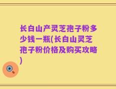 长白山产灵芝孢子粉多少钱一瓶(长白山灵芝孢子粉价格及购买攻略)
