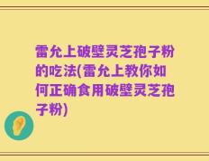 雷允上破壁灵芝孢子粉的吃法(雷允上教你如何正确食用破壁灵芝孢子粉)