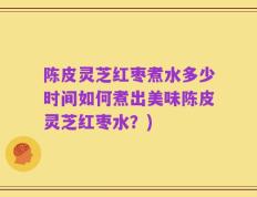 陈皮灵芝红枣煮水多少时间如何煮出美味陈皮灵芝红枣水？)