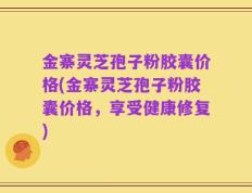 金寨灵芝孢子粉胶囊价格(金寨灵芝孢子粉胶囊价格，享受健康修复)