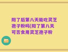 阳了后第八天能吃灵芝孢子粉吗(阳了第八天可否食用灵芝孢子粉