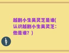 越剧小生吴灵芝是谁(认识越剧小生吴灵芝：他是谁？)