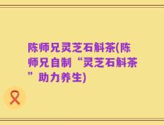陈师兄灵芝石斛茶(陈师兄自制“灵芝石斛茶”助力养生)
