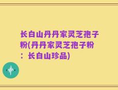 长白山丹丹家灵芝孢子粉(丹丹家灵芝孢子粉：长白山珍品)