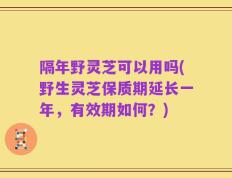 隔年野灵芝可以用吗(野生灵芝保质期延长一年，有效期如何？)