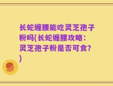 长蛇缠腰能吃灵芝孢子粉吗(长蛇缠腰攻略：灵芝孢子粉是否可食？)