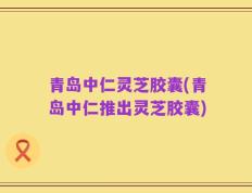 青岛中仁灵芝胶囊(青岛中仁推出灵芝胶囊)
