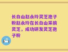 长白山赵永玲灵芝孢子粉赵永玲在长白山采摘灵芝，成功研发灵芝孢子粉