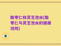 酸枣仁和灵芝泡水(酸枣仁与灵芝泡水的健康功效)