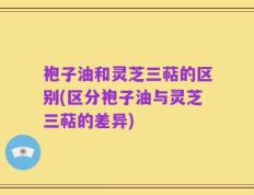 袍子油和灵芝三萜的区别(区分袍子油与灵芝三萜的差异)
