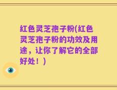红色灵芝孢子粉(红色灵芝孢子粉的功效及用途，让你了解它的全部好处！)