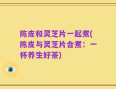 陈皮和灵芝片一起煮(陈皮与灵芝片合煮：一杯养生好茶)