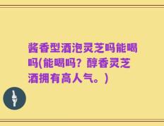 酱香型酒泡灵芝吗能喝吗(能喝吗？醇香灵芝酒拥有高人气。)