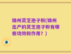 锦州灵芝孢子粉(锦州出产的灵芝孢子粉有哪些功效和作用？)