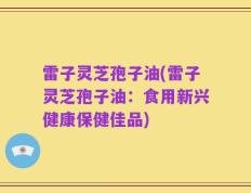 雷子灵芝孢子油(雷子灵芝孢子油：食用新兴健康保健佳品)