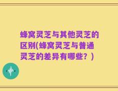 蜂窝灵芝与其他灵芝的区别(蜂窝灵芝与普通灵芝的差异有哪些？)