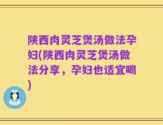 陕西肉灵芝煲汤做法孕妇(陕西肉灵芝煲汤做法分享，孕妇也适宜喝)