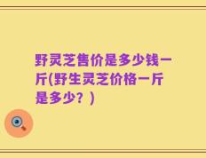 野灵芝售价是多少钱一斤(野生灵芝价格一斤是多少？)