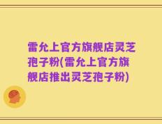 雷允上官方旗舰店灵芝孢子粉(雷允上官方旗舰店推出灵芝孢子粉)