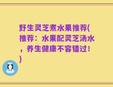 野生灵芝煮水果推荐(推荐：水果配灵芝汤水，养生健康不容错过！)