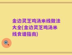 金边灵芝鸡汤米线做法大全(金边灵芝鸡汤米线食谱指南)