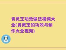 青灵芝功效做法视频大全(青灵芝的功效与制作大全视频)