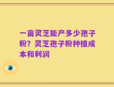 一亩灵芝能产多少孢子粉？灵芝孢子粉种植成本和利润