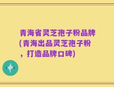青海省灵芝孢子粉品牌(青海出品灵芝孢子粉，打造品牌口碑)