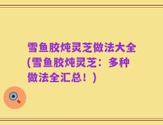 雪鱼胶炖灵芝做法大全(雪鱼胶炖灵芝：多种做法全汇总！)