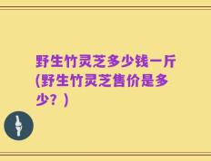野生竹灵芝多少钱一斤(野生竹灵芝售价是多少？)