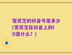 雪灵芝的抖音号是多少(雪灵芝在抖音上的ID是什么？)