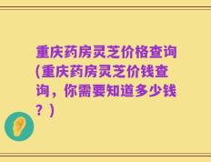 重庆药房灵芝价格查询(重庆药房灵芝价钱查询，你需要知道多少钱？)