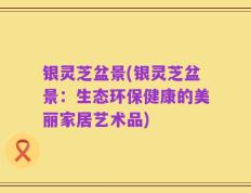 银灵芝盆景(银灵芝盆景：生态环保健康的美丽家居艺术品)