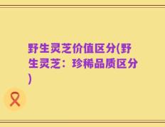 野生灵芝价值区分(野生灵芝：珍稀品质区分)