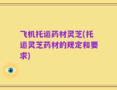 飞机托运药材灵芝(托运灵芝药材的规定和要求)