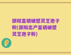 邵阳富硒破壁灵芝孢子粉(邵阳出产富硒破壁灵芝孢子粉)