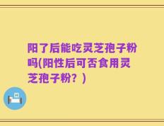 阳了后能吃灵芝孢子粉吗(阳性后可否食用灵芝孢子粉？)