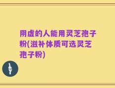 阴虚的人能用灵芝孢子粉(滋补体质可选灵芝孢子粉)