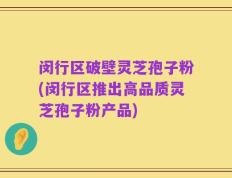 闵行区破壁灵芝孢子粉(闵行区推出高品质灵芝孢子粉产品)