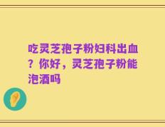 吃灵芝孢子粉妇科出血？你好，灵芝孢子粉能泡酒吗