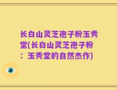 长白山灵芝孢子粉玉秀堂(长白山灵芝孢子粉：玉秀堂的自然杰作)