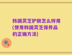 韩国灵芝护肤怎么样用(使用韩国灵芝保养品的正确方法)