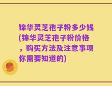 锦华灵芝孢子粉多少钱(锦华灵芝孢子粉价格，购买方法及注意事项你需要知道的)