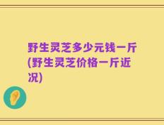 野生灵芝多少元钱一斤(野生灵芝价格一斤近况)