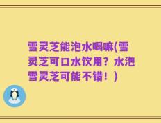 雪灵芝能泡水喝嘛(雪灵芝可口水饮用？水泡雪灵芝可能不错！)