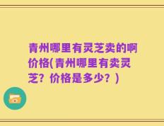 青州哪里有灵芝卖的啊价格(青州哪里有卖灵芝？价格是多少？)