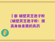 藥都 破壁灵芝孢子粉(破壁灵芝孢子粉：提高身体素质的良药