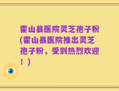 霍山县医院灵芝孢子粉(霍山县医院推出灵芝孢子粉，受到热烈欢迎！)