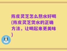 陈皮灵芝怎么熬水好喝(陈皮灵芝煲水的正确方法，让喝起来更美味)