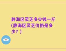 静海区灵芝多少钱一斤(静海区灵芝价格是多少？)